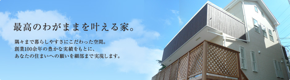 最高のわがままを叶える家。隅々まで暮らしやすさにこだわった空間。創業100余年の豊かな実績をもとに、あなたの住まいへの願いを細部まで実現します。